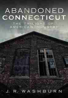 Abandoned Connecticut: The Twilight of American Industry by J. R. Washburn