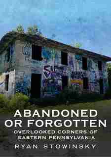 Abandoned or Forgotten: Overlooked Corners of Eastern Pennsylvania by Ryan Stowinsky