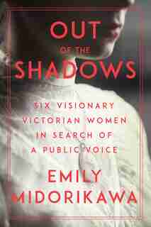 Out Of The Shadows: Six Visionary Victorian Women In Search Of A Public Voice by Emily Midorikawa