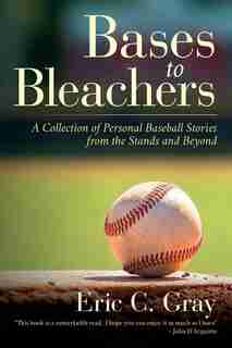 Bases To Bleachers: A Collection Of Personal Baseball Stories From The Stands And Beyond by Eric C. Gray