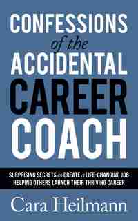 Confessions Of The Accidental Career Coach: Surprising Secrets To Create A Life-changing Job Helping Others Launch Their Thriving Career by Cara Heilmann
