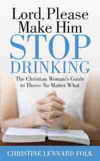 Lord Please Make Him Stop Drinking: The Christian Woman's Guide To Thrive No Matter What by Christine Lennard Folk