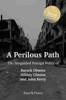 A Perilous Path: The Misguided Foreign Policy of Barack Obama, Hillary Clinton and John Kerry by Anne R. Pierce