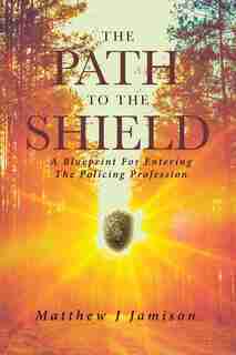 The Path To The Shield: A Blueprint For Entering The Policing Profession by Matthew Jamison