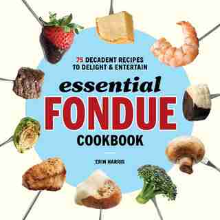 Essential Fondue Cookbook: 75 Decadent Recipes To Delight And Entertain by Erin Harris