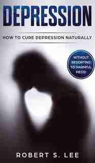 Depression: How To Cure Depression Naturally Without Resorting To Harmful Meds by Robert S Lee