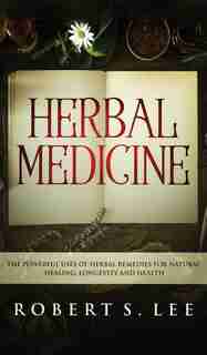 Herbal Medicine: The Powerful Uses Of Herbal Remedies For Natural Healing, Longevity And Health by Robert S Lee