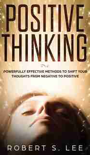 Positive Thinking: Powerfully Effective Methods To Shift Your Thoughts From Negative To Positive de Robert S. Lee