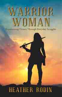 Warrior Woman: Experiencing Victory Through Everyday Struggles by Heather Rodin