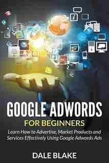 Google Adwords For Beginners: Learn How to Advertise, Market Products and Services Effectively Using Google Adwords Ads de Dale Blake