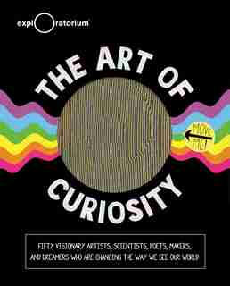 The Art of Curiosity: 50 Visionary Artists, Scientists, Poets, Makers & Dreamers Who Are Changing the Way We See Our World