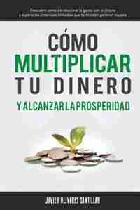 Cómo multiplicar tu dinero y alcanzar la prosperidad: Descubre cómo se relaciona la gente con el dinero y supera las creencias limitadas que te impiden g by Javier Olivares Santillán