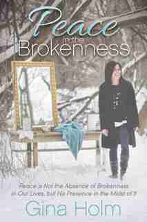 Peace In The Brokenness: Peace Is Not The Absence Of Brokenness In Our Lives, But His Presence In The Midst Of It by Gina Holm