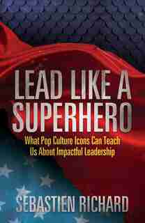 Lead Like A Superhero: What Pop Culture Icons Can Teach Us About Impactful Leadership by Sebastien Richard