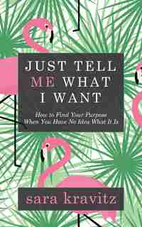 Just Tell Me What I Want: How To Find Your Purpose When You Have No Idea What It Is by Sara Kravitz