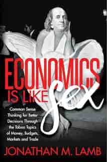 Economics Is Like Sex: Common Sense Thinking For Better Decisions Through The Taboo Topics Of Money, Budgets, Markets And by Jonathan M. Lamb