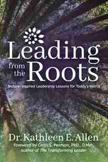 Leading From The Roots: Nature-inspired Leadership Lessons For Today's World by Kathleen E. Allen