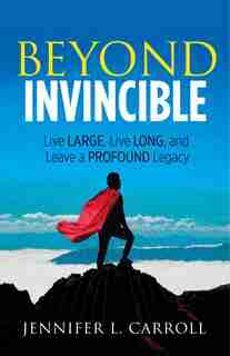 Beyond Invincible: Live Large, Live Long And Leave A Profound Legacy by Jennifer L. Carroll