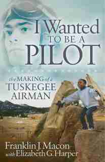 I Wanted To Be A Pilot: The Making Of A Tuskegee Airman by Franklin J. Macon