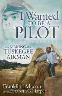 I Wanted To Be A Pilot: The Making Of A Tuskegee Airman by Franklin J. Macon