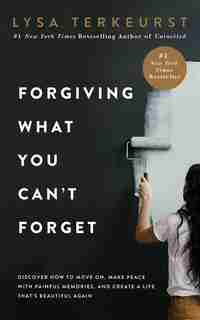 Forgiving What You Can't Forget: Discover How To Move On, Make Peace With Painful Memories, And Create A Life That's Beautiful Again by Lysa TerKeurst
