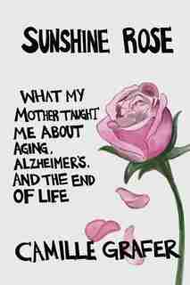 Sunshine Rose: What My Mother Taught Me about Aging, Alzheimer's, and the End of Life by Camille Grafer
