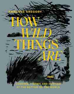 How Wild Things Are: Cooking, Fishing And Hunting At The Bottom Of The World by Analiese Gregory