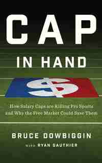 Cap In Hand: How Salary Caps Are Killing Pro Sports And Why The Free Market Could Save Them by Bruce Dowbiggin