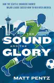 The Sound And The Glory: How The Seattle Sounders Showed Major League Soccer How To Win Over America by Matt Pentz