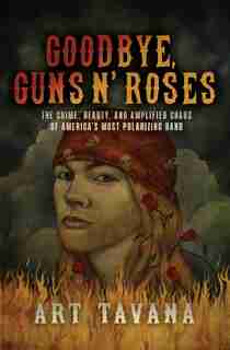 Goodbye, Guns N' Roses: The Crime, Beauty, And Amplified Chaos Of America's Most Polarizing Band by Art Tavana
