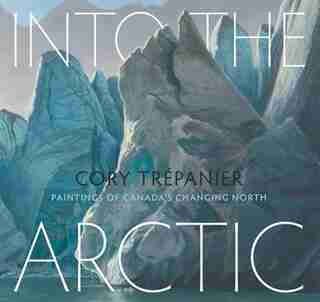 Into The Arctic: Paintings Of Canada's Changing North by Cory Trépanier