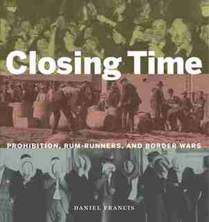 Closing Time: Prohibition, Rum-Runners, and Border Wars by Daniel Francis