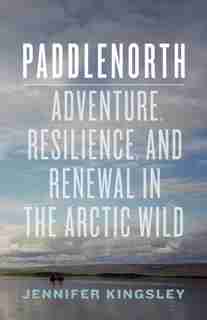Paddlenorth: Adventure, Resilience, and Renewal in the Arctic Wild by Jennifer Kingsley