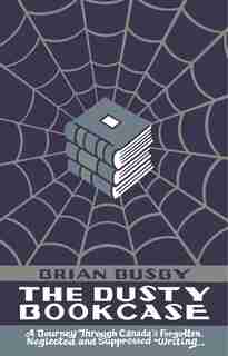 The Dusty Bookcase: A Journey Through Canada's Forgotten, Neglected, and Suppressed Writing by Brian Busby