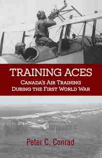 Training Aces: Canada's Air Training During The First World War by Peter C. Conrad