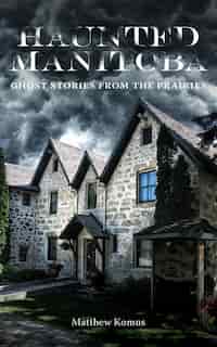 Haunted Manitoba: Ghost Stories From The Prairies by Matthew Komus