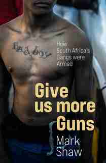 Give Us More Guns: How South Africa's Gangs Were Armed by Mark Shaw
