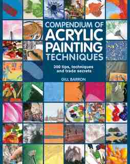 Compendium Of Acrylic Painting Techniques: 300 Tips, Techniques And Trade Secrets by Gill Barron