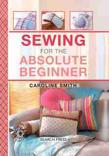 Sewing For The Absolute Beginner: 25 Fabulous Items To Make For Your Home by Caroline Smith