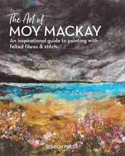 The Art Of Moy Mackay: An Inspirational Guide To Painting With Felted Fibres & Stitch by Moy Mackay