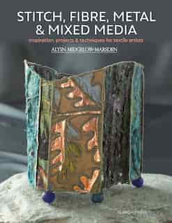 Stitch, Fibre, Metal & Mixed Media: Inspiration, Projects & Techniques For Textile Artists by Alysn Midgelow-Marsden