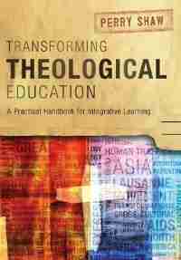 Transforming Theological Education: A Practical Handbook for Integrative Learning by Perry Shaw