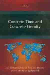 Concrete Time and Concrete Eternity: Karl Barth's Doctrine of Time and Eternity and Its Trinitarian Background by Li Qu