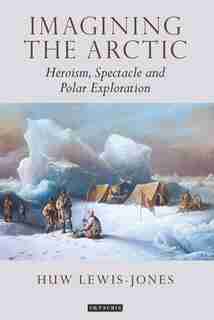 Imagining The Arctic: Heroism, Spectacle And Polar Exploration by Huw Lewis-jones