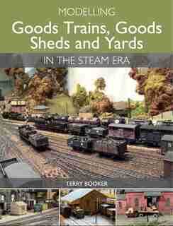 Modelling Goods Trains, Goods Sheds And Yards In The Steam Era by Terry Booker