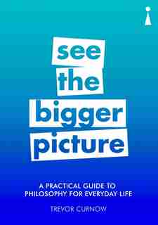 A Practical Guide To Philosophy For Everyday Life: See The Bigger Picture by Trevor Curnow