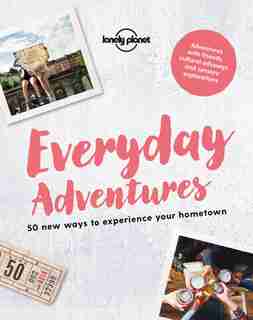 Lonely Planet Everyday Adventures 1st Ed.: 50 New Ways To Experience Your Hometown by Lonely Lonely Planet