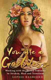 You Are A Goddess: Working With The Sacred Feminine To Awaken, Heal And Transform by Sophie Bashford