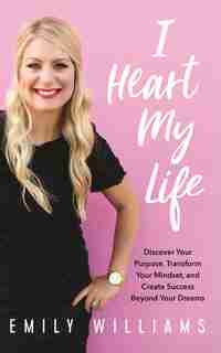 I Heart My Life: Discover Your Purpose, Transform Your Mindset, And Create Success Beyond Your Dreams by Emily Williams
