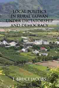 Local Politics in Rural Taiwan under Dictatorship and Democracy by J. Bruce Jacobs